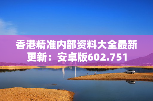 香港精准内部资料大全最新更新：安卓版602.751