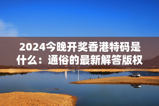 2024今晚开奖香港特码是什么：通俗的最新解答版权430.XM0.55