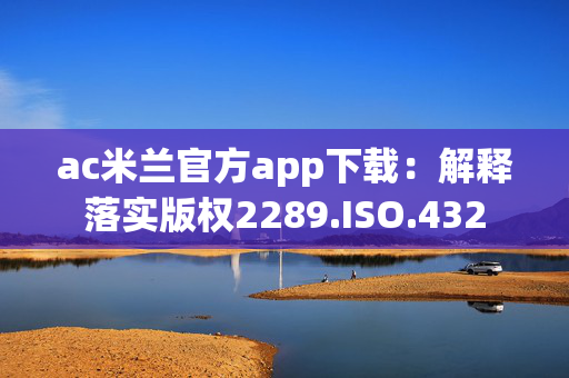 ac米兰官方app下载：解释落实版权2289.ISO.432