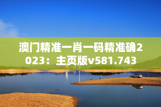 澳门精准一肖一码精准确2023：主页版v581.743