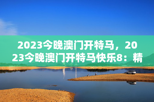 2023今晚澳门开特马，2023今晚澳门开特马快乐8：精选解析解释版权270.WE1