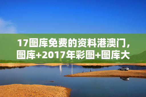 17图库免费的资料港澳门，图库+2017年彩图+图库大全：通俗的最佳解答版权254.D12