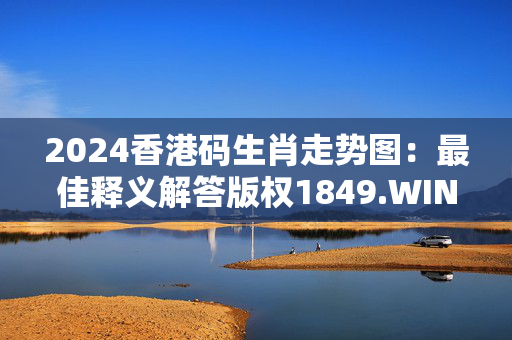 2024香港码生肖走势图：最佳释义解答版权1849.WIN.132