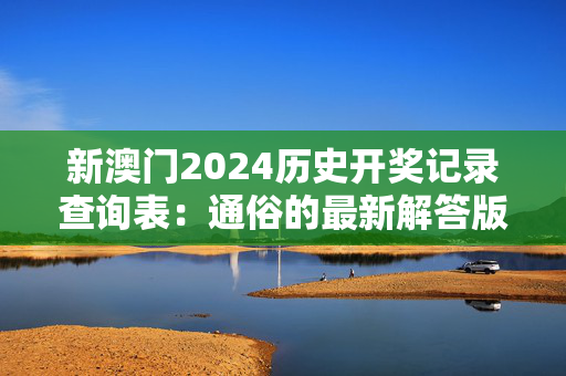 新澳门2024历史开奖记录查询表：通俗的最新解答版权4144.3D.A1131