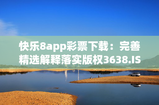 快乐8app彩票下载：完善精选解释落实版权3638.ISO.757