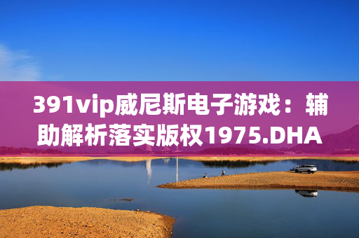 391vip威尼斯电子游戏：辅助解析落实版权1975.DHA.125