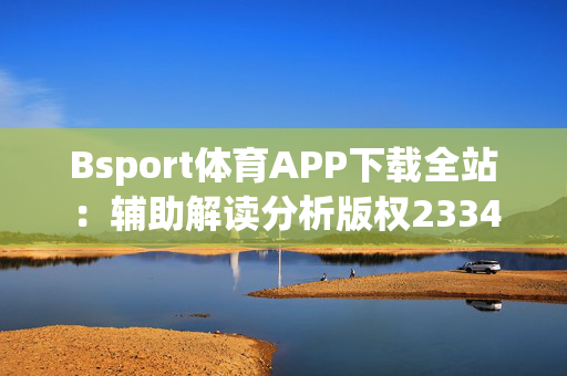 Bsport体育APP下载全站：辅助解读分析版权2334.ISO.477