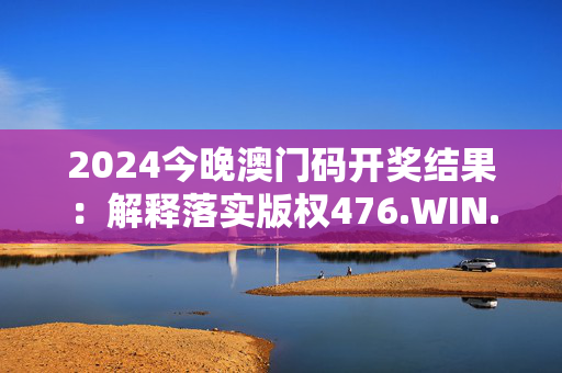 2024今晚澳门码开奖结果：解释落实版权476.WIN.32