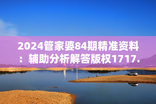 2024管家婆84期精准资料：辅助分析解答版权1717.XM0.70