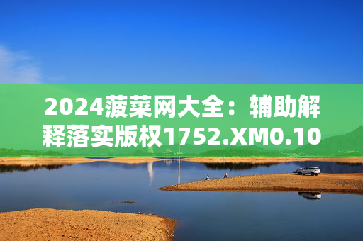 2024菠菜网大全：辅助解释落实版权1752.XM0.105