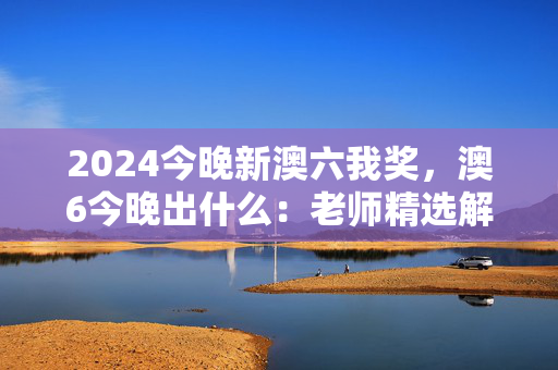 2024今晚新澳六我奖，澳6今晚出什么：老师精选解释落实版权362.APP.39