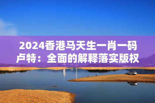 2024香港马天生一肖一码卢特：全面的解释落实版权1861.CC.80