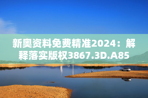 新奥资料免费精准2024：解释落实版权3867.3D.A854