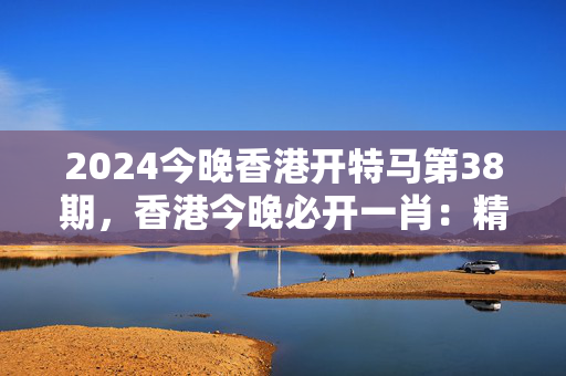 2024今晚香港开特马第38期，香港今晚必开一肖：精选解释落实版权368.APP.45