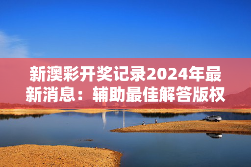 新澳彩开奖记录2024年最新消息：辅助最佳解答版权4054.3D.A1041