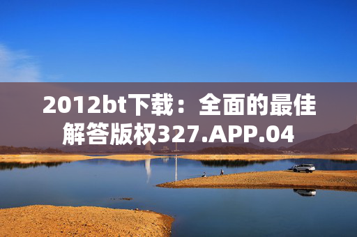 2012bt下载：全面的最佳解答版权327.APP.04