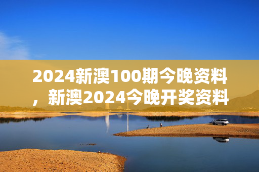 2024新澳100期今晚资料，新澳2024今晚开奖资料：广泛的解释落实版权487.WIN.43