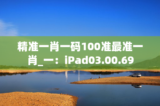 精准一肖一码100准最准一肖_一：iPad03.00.69