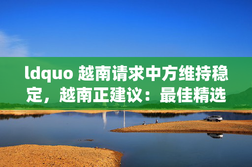 ldquo 越南请求中方维持稳定，越南正建议：最佳精选解释落实版权829.V1.74