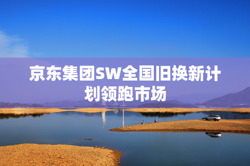 京东集团SW全国旧换新计划领跑市场