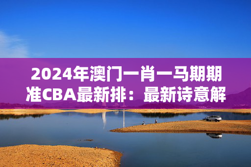 2024年澳门一肖一马期期准CBA最新排：最新诗意解释落实版权758.V1.3