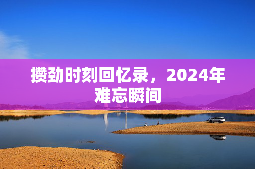 攒劲时刻回忆录，2024年难忘瞬间