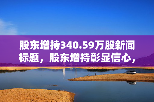 股东增持340.59万股新闻标题，股东增持彰显信心，积极布局未来