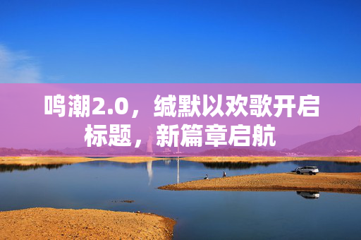 鸣潮2.0，缄默以欢歌开启标题，新篇章启航