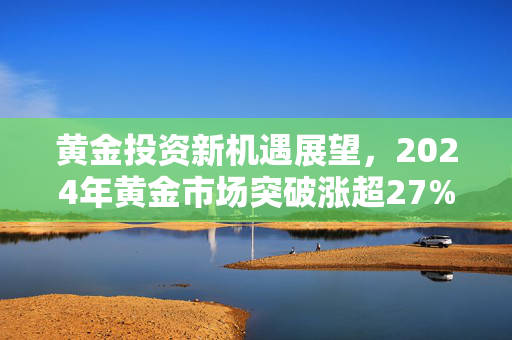 黄金投资新机遇展望，2024年黄金市场突破涨超27%