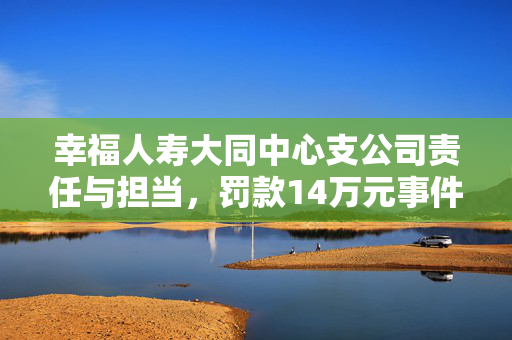 幸福人寿大同中心支公司责任与担当，罚款14万元事件解析