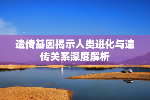 遗传基因揭示人类进化与遗传关系深度解析