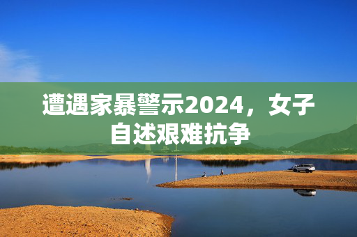 遭遇家暴警示2024，女子自述艰难抗争