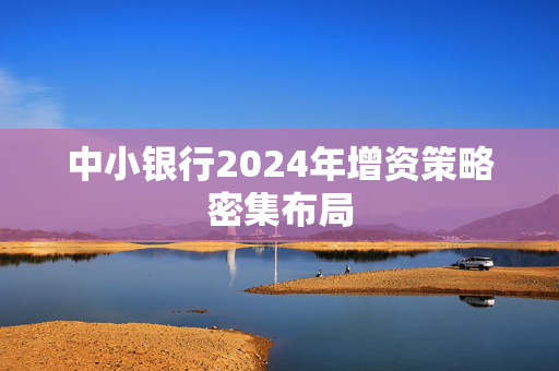 中小银行2024年增资策略密集布局