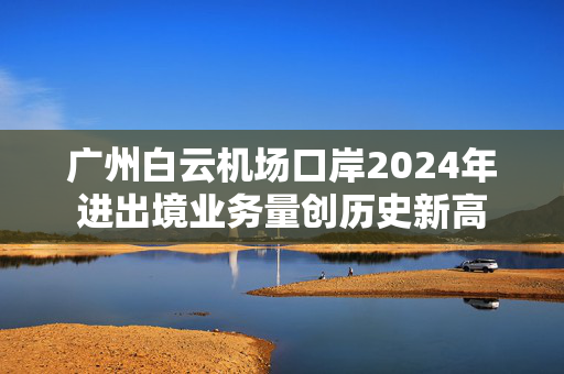 广州白云机场口岸2024年进出境业务量创历史新高