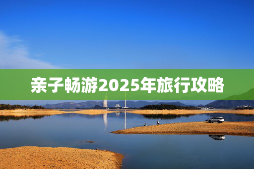 亲子畅游2025年旅行攻略