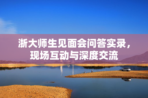 浙大师生见面会问答实录，现场互动与深度交流