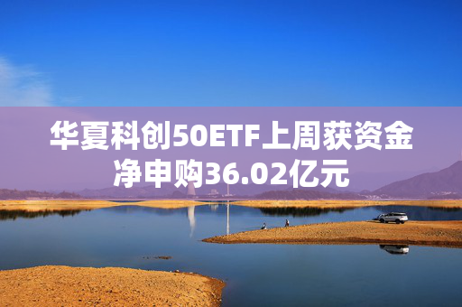 华夏科创50ETF上周获资金净申购36.02亿元