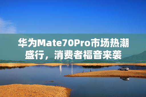 华为Mate70Pro市场热潮盛行，消费者福音来袭