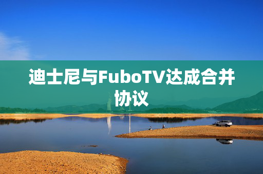 迪士尼与FuboTV达成合并协议