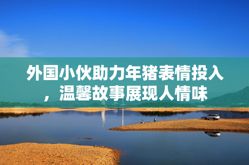 外国小伙助力年猪表情投入，温馨故事展现人情味