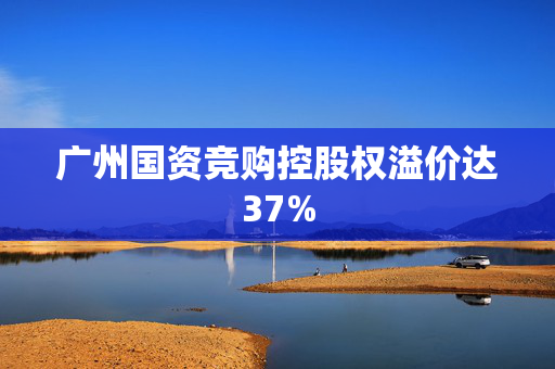 广州国资竞购控股权溢价达37%