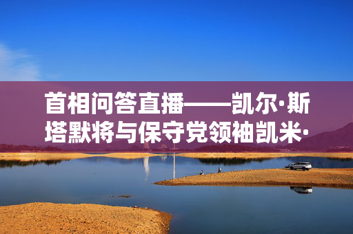 首相问答直播——凯尔·斯塔默将与保守党领袖凯米·巴德诺克就增税问题发生冲突