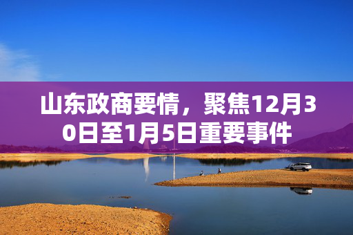 山东政商要情，聚焦12月30日至1月5日重要事件