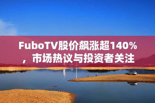 FuboTV股价飙涨超140%，市场热议与投资者关注