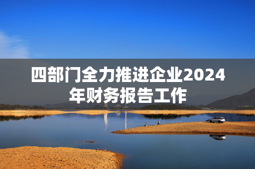 四部门全力推进企业2024年财务报告工作