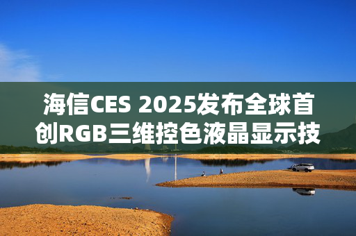 海信CES 2025发布全球首创RGB三维控色液晶显示技术，引领AI时代，生活更美好