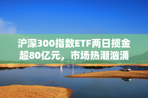 沪深300指数ETF两日揽金超80亿元，市场热潮汹涌