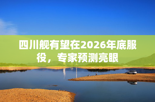 四川舰有望在2026年底服役，专家预测亮眼