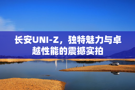 长安UNI-Z，独特魅力与卓越性能的震撼实拍