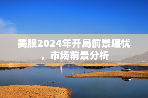 美股2024年开局前景堪忧，市场前景分析